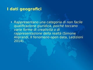 I dati geografici
• Rappresentano una categoria di non facile
qualificazione giuridica, poiché toccano
varie forme di creatività o di
rappresentazione della realtà (Simone
Aliprandi, Il fenomeno open data, Ledizioni
2014).
 