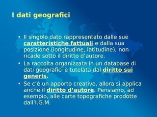 I dati geografici
• Il singolo dato rappresentato dalle sue
caratteristiche fattuali e dalla sua
posizione (longitudine, latitudine), non
ricade sotto il diritto d’autore.
• La raccolta organizzata in un database di
dati geografici è tutelata dal diritto sui
generis.
• Se c’è un apporto creativo, allora si applica
anche il diritto d’autore. Pensiamo, ad
esempio, alle carte topografiche prodotte
dall’I.G.M.
 