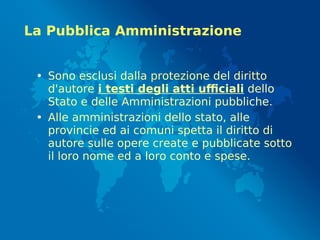 La Pubblica Amministrazione
• Sono esclusi dalla protezione del diritto
d'autore i testi degli atti ufficiali dello
Stato e delle Amministrazioni pubbliche.
• Alle amministrazioni dello stato, alle
provincie ed ai comuni spetta il diritto di
autore sulle opere create e pubblicate sotto
il loro nome ed a loro conto e spese.
 