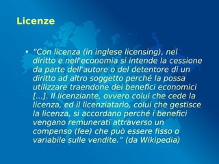 Licenze
• “Con licenza (in inglese licensing), nel
diritto e nell'economia si intende la cessione
da parte dell'autore o del detentore di un
diritto ad altro soggetto perché la possa
utilizzare traendone dei benefici economici
[...]. Il licenziante, ovvero colui che cede la
licenza, ed il licenziatario, colui che gestisce
la licenza, si accordano perché i benefici
vengano remunerati attraverso un
compenso (fee) che può essere fisso o
variabile sulle vendite.” (da Wikipedia)
 