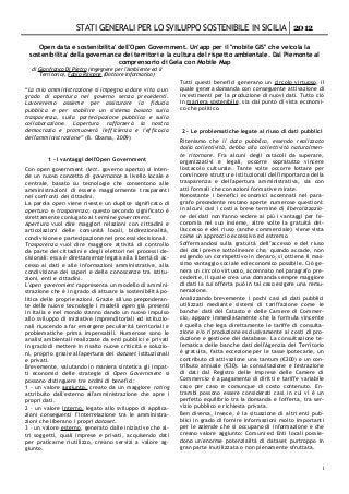 STATI GENERALI PER LO SVILUPPO SOSTENIBILE IN SICILIA 2012

    Open data e sostenibilita' dell'Open Government. Un'app per il "mobile GIS" che veicola la
 sostenibilita' della governance dei territori e la cultura del rispetto ambientale. Dal Piemonte al
                               comprensorio di Gela con Mobile Map
  di Gianfranco Di Pietro (Ingegnere per l'Ambiente ed il
     Territorio), Fabio Rinnone (Dottore Informatico)
                                                            Tutti questi benefici generano un circolo virtuoso, il
“La mia amministrazione si impegna a dare vita a un         quale genera domanda con conseguente attivazione di
grado di apertura nel governo senza precedenti.             investimenti per la produzione di nuovi dati. Tutto ciò
Lavoreremo assieme per assicurare la fiducia                in maniera sostenibile, sia dal punto di vista economi­
pubblica e per stabilire un sistema basato sulla            co che politico.
trasparenza, sulla partecipazione pubblica e sulla
collaborazione. L'apertura rafforzerà la nostra
democrazia e promuoverà l'efficienza e l'efficacia          2 - Le problematiche legate al riuso di dati pubblici
dell'amministrazione” (B. Obama, 2009)
                                                            Riteniamo che il dato pubblico, essendo realizzato
                                                            dalla collettività, debba alla collettività naturalmen­
                                                            te ritornare. Fra alcuni degli ostacoli da superare,
         1 - I vantaggi dell'Open Government                organizzativi e legali, occorre sopratutto vincere
Con open government (lett. governo aperto) si inten­        l'ostacolo culturale. Tante volte occorre lottare per
de un nuovo concetto di governance a livello locale e       convincere strutture istituzionali dell'importanza della
centrale, basato su tecnologie che consentono alle          trasparenza e dell'apertura amministrativa, sia con
amministrazioni di essere maggiormente trasparenti          atti formali che con azioni formative mirate.
nei confronti dei cittadini.                                Nonostante i benefici economici accennati nel para­
La parola open viene riveste un duplice significato di      grafo precedente restano aperte numerose questioni:
apertura e trasparenza; questo secondo significato è        in alcuni casi i costi a breve termine di liberalizzazio­
strettamente coniugato al termine government.               ne dei dati non fanno vedere ai più i vantaggi per l'e­
Apertura vuol dire maggiori relazioni con cittadini e       conomia nel suo insieme, altre volte la gratuità del­
articolazioni delle comunità locali, bidirezionalità,       l'accesso e del riuso (anche commerciale) viene vista
condivisione e partecipazione nei processi decisionali.     come un approccio eccessivo ed estremo.
Trasparenza vuol dire maggiore attività di controllo        Soffermandosi sulla gratuità dell’accesso e del riuso
da parte dei cittadini e degli elettori nei processi de­    dei dati preme sottolineare che, quando accade, non
cisionali: essa è direttamente legata alla libertà di ac­   esigendo un corrispettivo in denaro, si ottiene il mas­
cesso ai dati e alle informazioni amministrative, alla      simo vantaggio sociale ed economico possibile. Ciò ge­
condivisione dei saperi e delle conoscenze tra istitu­      nera un circolo virtuoso, accennato nel paragrafo pre­
zioni, enti e cittadini.                                    cedente, il quale crea una domanda sempre maggiore
L'open government rappresenta un modello di ammini­         di dati la cui offerta può in tal caso esigere una remu­
strazione che è in grado di attuare la sostenibilità po­    nerazione.
litica delle proprie azioni. Grazie all'uso preponderan­    Analizzando brevemente i pochi casi di dati pubblici
te delle nuove tecnologie i modelli open già presenti       utilizzati mediante sistemi di tariffazione come le
in Italia e nel mondo stanno dando un nuovo impulso         banche dati del Catasto e delle Camere di Commer­
allo sviluppo di iniziative imprenditoriali ed istituzio­   cio, appare immediatamente che la formula vincente
nali riuscendo a far emergere peculiarità territoriali e    è quella che lega direttamente le tariffe di consulta­
problematiche prima impensabili. Numerose sono le           zione e/o riproduzione esclusivamente ai costi di pro­
analisi ambientali realizzate da enti pubblici e privati    duzione e gestione dei database. La consultazione te­
in grado di mettere in risalto nuove criticità e soluzio­   lematica delle banche dati dell'Agenzia del Territorio
ni, proprio grazie all'apertura dei dataset istituzionali   è gratuita, fatta eccezione per le tasse ipotecarie, un
e privati.                                                  contributo di attivazione una tantum (€200) e un con­
Brevemente, valutando in maniera sintetica gli impat­       tributo annuale (€30). La consultazione e l'estrazione
ti economici delle strategie di Open Government si          di dati dal Registro delle Imprese delle Camere di
possono distinguere tre ordini di benefici:                 Commercio è a pagamento di diritti e tariffe variabile
1 - un valore aggiunto, creato da un maggiore rating        caso per caso e comunque di costo contenuto. En­
attribuito dall'esterno all'amministrazione che apre i      trambi possono essere considerati casi in cui vi è un
propri dati.                                                perfetto equilibrio tra la domanda e l'offerta, tra ser­
2 - un valore interno, legato allo sviluppo di applica­     vizio pubblico e richiesta privata.
zioni conseguenti l’interrelazione tra le amministra­       Ben diversa, invece, è la situazione di altri enti pub­
zioni che liberano i propri dataset.                        blici in grado di fornire informazioni molto importanti
3 – un valore esterno, generato dalle iniziative che al­    per le aziende che si occupano di informazione e che
tri soggetti, quali imprese e privati, acquisendo dati      creano valore aggiunto: Comuni ed Enti locali possie­
per praticarne riutilizzo, creano servizi a valore ag­      dono un'enorme potenzialità di dataset purtroppo in
giunto.                                                     gran parte inutilizzata o non pienamente sfruttata.


                                                                                                                   1
 