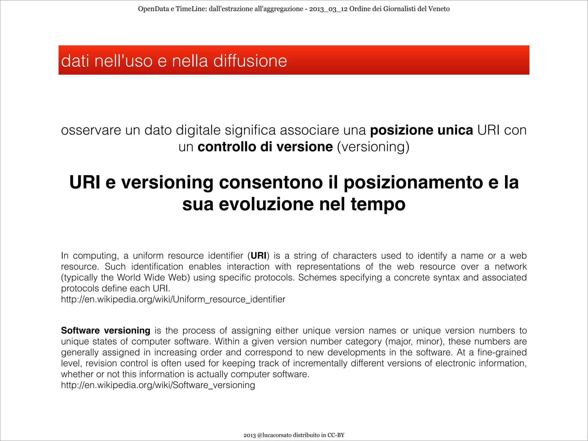 OpenData e TimeLine: dall'estrazione all'aggregazione - 2013_03_12 Ordine dei Giornalisti del Veneto




dati nell'uso e nella diffusione


osservare un dato digitale significa associare una posizione unica URI con
                  un controllo di versione (versioning)

 URI e versioning consentono il posizionamento e la
              sua evoluzione nel tempo

In computing, a uniform resource identifier (URI) is a string of characters used to identify a name or a web
resource. Such identification enables interaction with representations of the web resource over a network
(typically the World Wide Web) using specific protocols. Schemes specifying a concrete syntax and associated
protocols define each URI.
http://en.wikipedia.org/wiki/Uniform_resource_identifier


Software versioning is the process of assigning either unique version names or unique version numbers to
unique states of computer software. Within a given version number category (major, minor), these numbers are
generally assigned in increasing order and correspond to new developments in the software. At a fine-grained
level, revision control is often used for keeping track of incrementally different versions of electronic information,
whether or not this information is actually computer software.
http://en.wikipedia.org/wiki/Software_versioning




                                                    2013 @lucacorsato distribuito in CC-BY
 