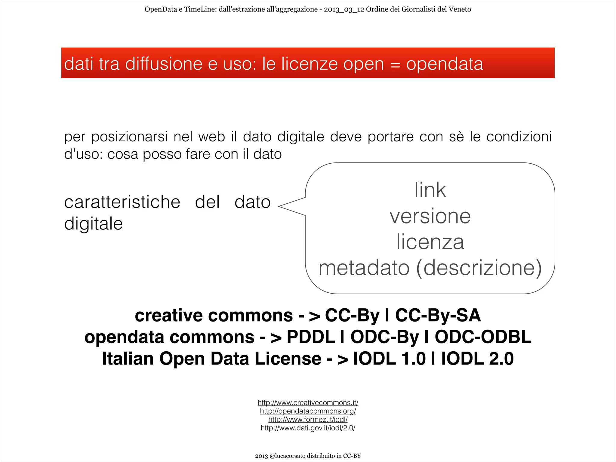 OpenData e TimeLine: dall'estrazione all'aggregazione - 2013_03_12 Ordine dei Giornalisti del Veneto




dati tra diffusione e uso: le licenze open = opendata


per posizionarsi nel web il dato digitale deve portare con sè le condizioni
d'uso: cosa posso fare con il dato


caratteristiche del dato
                                                                             link
digitale                                                                 versione
                                                                          licenza
                                                                   metadato (descrizione)

          creative commons - > CC-By | CC-By-SA
   opendata commons - > PDDL | ODC-By | ODC-ODBL
     Italian Open Data License - > IODL 1.0 | IODL 2.0

                                              http://www.creativecommons.it/
                                               http://opendatacommons.org/
                                                  http://www.formez.it/iodl/
                                               http://www.dati.gov.it/iodl/2.0/


                                             2013 @lucacorsato distribuito in CC-BY
 