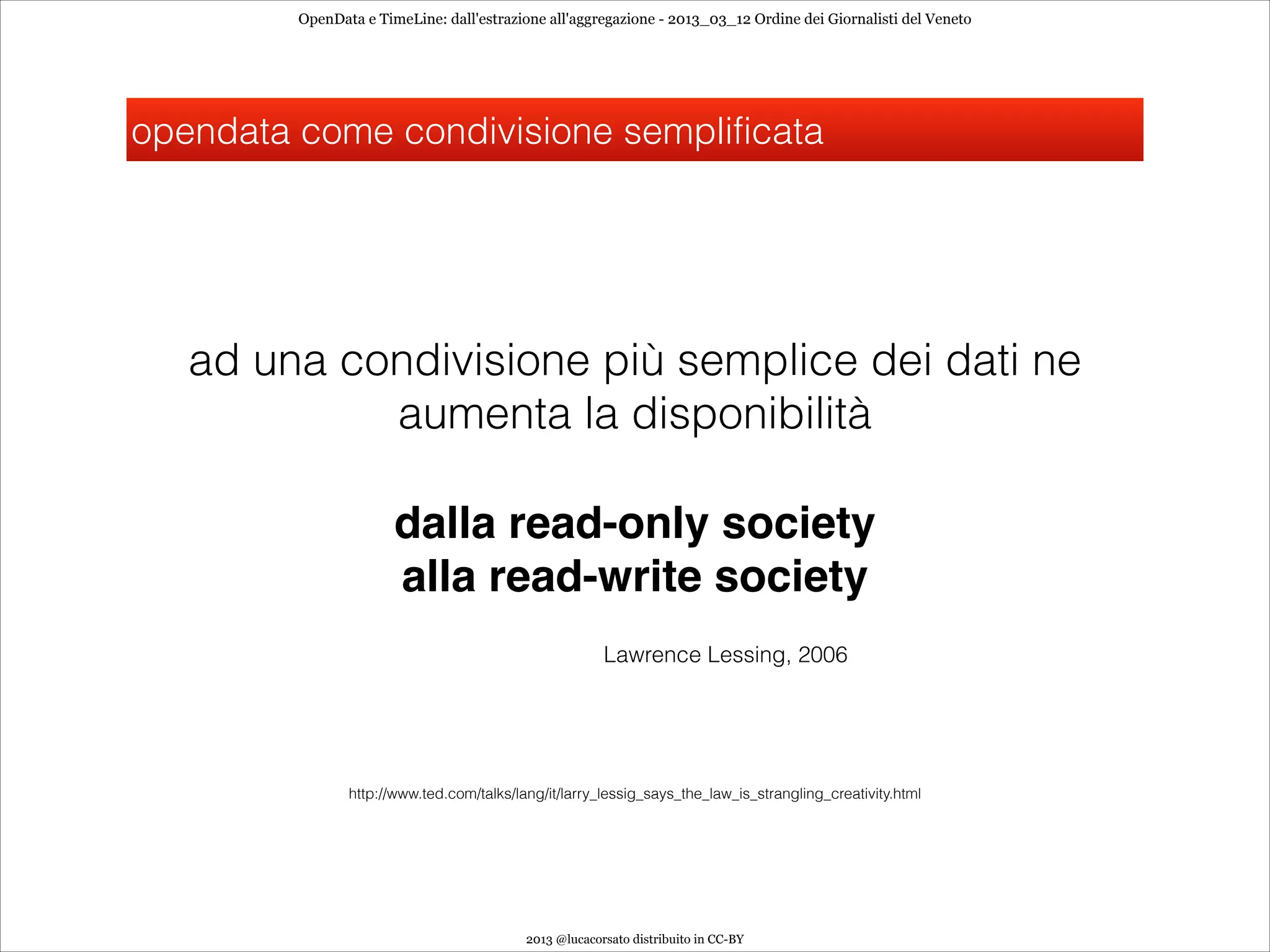 OpenData e TimeLine: dall'estrazione all'aggregazione - 2013_03_12 Ordine dei Giornalisti del Veneto




opendata come condivisione semplificata




   ad una condivisione più semplice dei dati ne
            aumenta la disponibilità

                       dalla read-only society
                       alla read-write society
                                                        Lawrence Lessing, 2006




                http://www.ted.com/talks/lang/it/larry_lessig_says_the_law_is_strangling_creativity.html




                                           2013 @lucacorsato distribuito in CC-BY
 