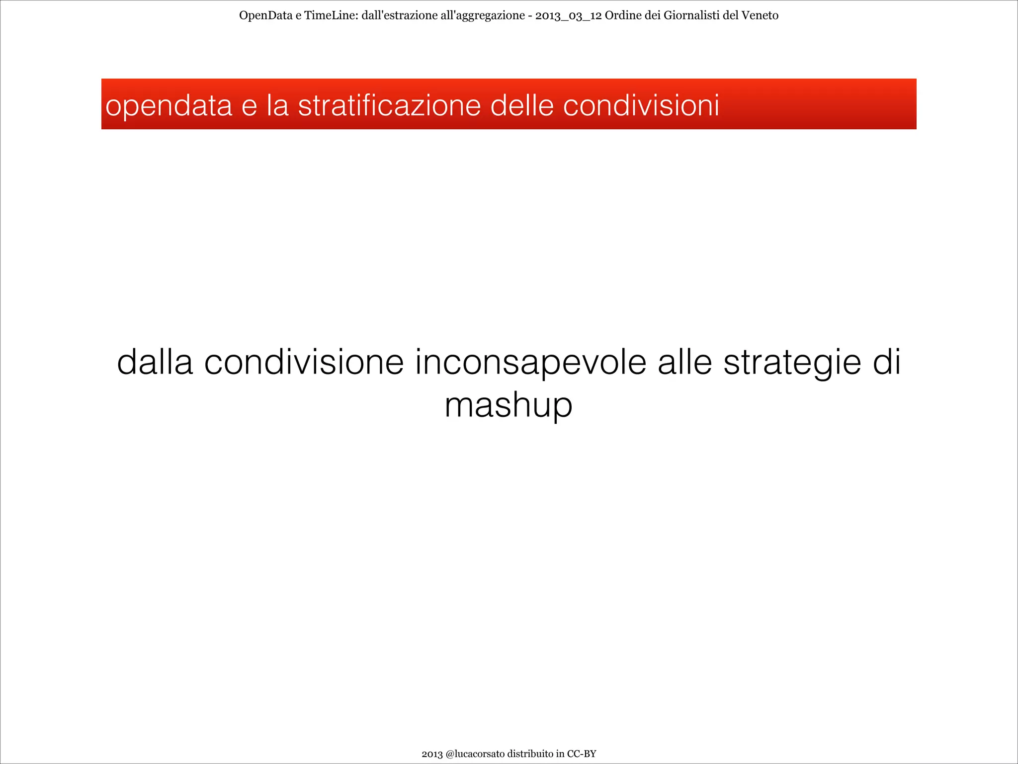 OpenData e TimeLine: dall'estrazione all'aggregazione - 2013_03_12 Ordine dei Giornalisti del Veneto




opendata e la stratificazione delle condivisioni




dalla condivisione inconsapevole alle strategie di
                     mashup




                                           2013 @lucacorsato distribuito in CC-BY
 