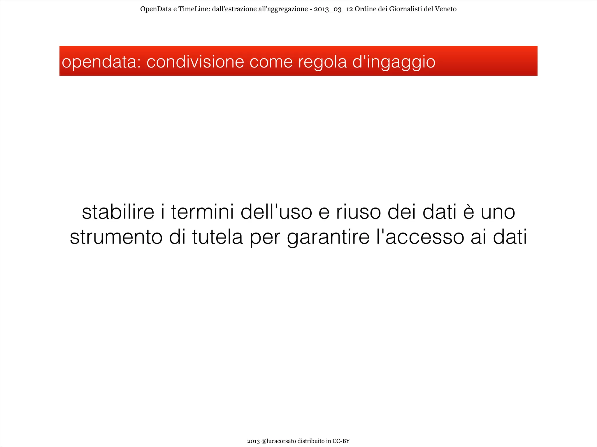 OpenData e TimeLine: dall'estrazione all'aggregazione - 2013_03_12 Ordine dei Giornalisti del Veneto




opendata: condivisione come regola d'ingaggio




 stabilire i termini dell'uso e riuso dei dati è uno
strumento di tutela per garantire l'accesso ai dati




                                          2013 @lucacorsato distribuito in CC-BY
 