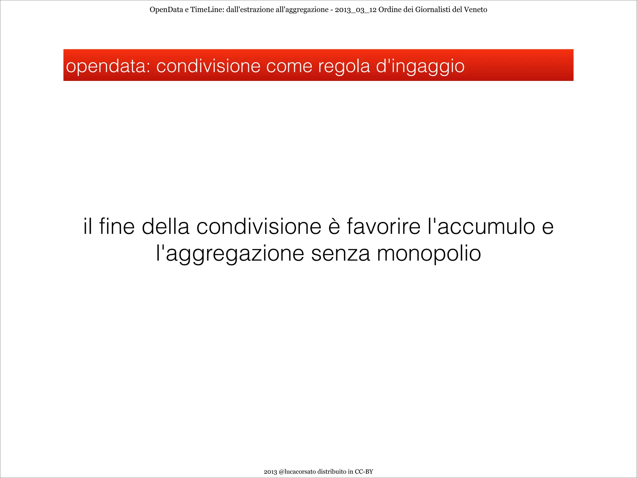 OpenData e TimeLine: dall'estrazione all'aggregazione - 2013_03_12 Ordine dei Giornalisti del Veneto




opendata: condivisione come regola d'ingaggio




 il fine della condivisione è favorire l'accumulo e
          l'aggregazione senza monopolio




                                          2013 @lucacorsato distribuito in CC-BY
 