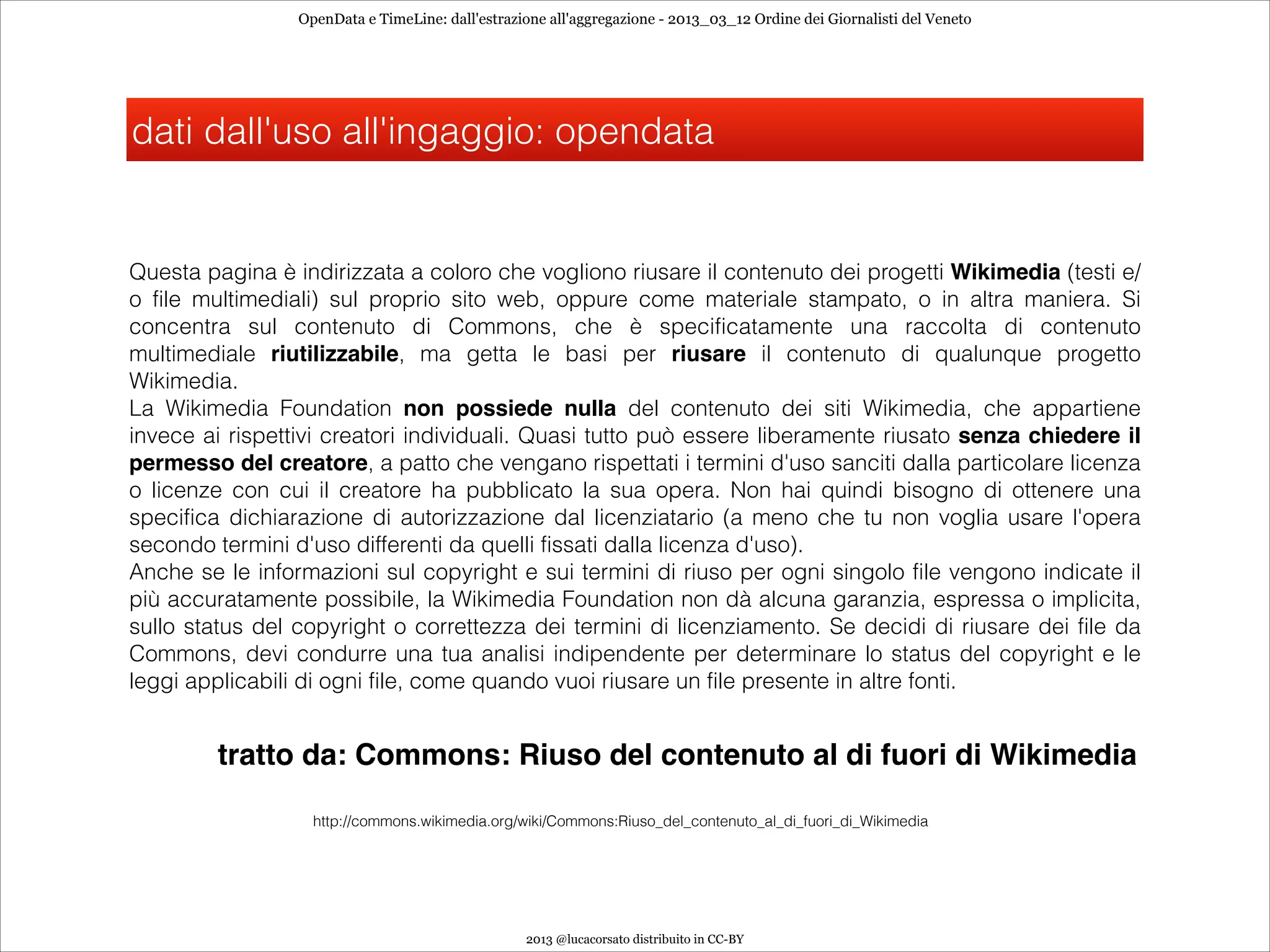 OpenData e TimeLine: dall'estrazione all'aggregazione - 2013_03_12 Ordine dei Giornalisti del Veneto




dati dall'uso all'ingaggio: opendata


Questa pagina è indirizzata a coloro che vogliono riusare il contenuto dei progetti Wikimedia (testi e/
o file multimediali) sul proprio sito web, oppure come materiale stampato, o in altra maniera. Si
concentra sul contenuto di Commons, che è specificatamente una raccolta di contenuto
multimediale riutilizzabile, ma getta le basi per riusare il contenuto di qualunque progetto
Wikimedia.
La Wikimedia Foundation non possiede nulla del contenuto dei siti Wikimedia, che appartiene
invece ai rispettivi creatori individuali. Quasi tutto può essere liberamente riusato senza chiedere il
permesso del creatore, a patto che vengano rispettati i termini d'uso sanciti dalla particolare licenza
o licenze con cui il creatore ha pubblicato la sua opera. Non hai quindi bisogno di ottenere una
specifica dichiarazione di autorizzazione dal licenziatario (a meno che tu non voglia usare l'opera
secondo termini d'uso differenti da quelli fissati dalla licenza d'uso).
Anche se le informazioni sul copyright e sui termini di riuso per ogni singolo file vengono indicate il
più accuratamente possibile, la Wikimedia Foundation non dà alcuna garanzia, espressa o implicita,
sullo status del copyright o correttezza dei termini di licenziamento. Se decidi di riusare dei file da
Commons, devi condurre una tua analisi indipendente per determinare lo status del copyright e le
leggi applicabili di ogni file, come quando vuoi riusare un file presente in altre fonti.


         tratto da: Commons: Riuso del contenuto al di fuori di Wikimedia

                   http://commons.wikimedia.org/wiki/Commons:Riuso_del_contenuto_al_di_fuori_di_Wikimedia




                                                  2013 @lucacorsato distribuito in CC-BY
 