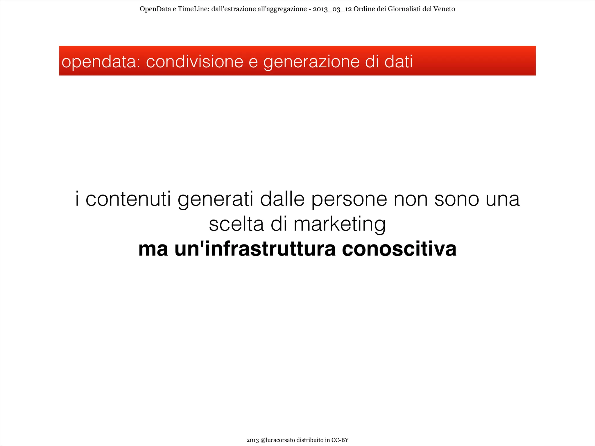 OpenData e TimeLine: dall'estrazione all'aggregazione - 2013_03_12 Ordine dei Giornalisti del Veneto




opendata: condivisione e generazione di dati




 i contenuti generati dalle persone non sono una
                scelta di marketing
        ma un'infrastruttura conoscitiva




                                          2013 @lucacorsato distribuito in CC-BY
 