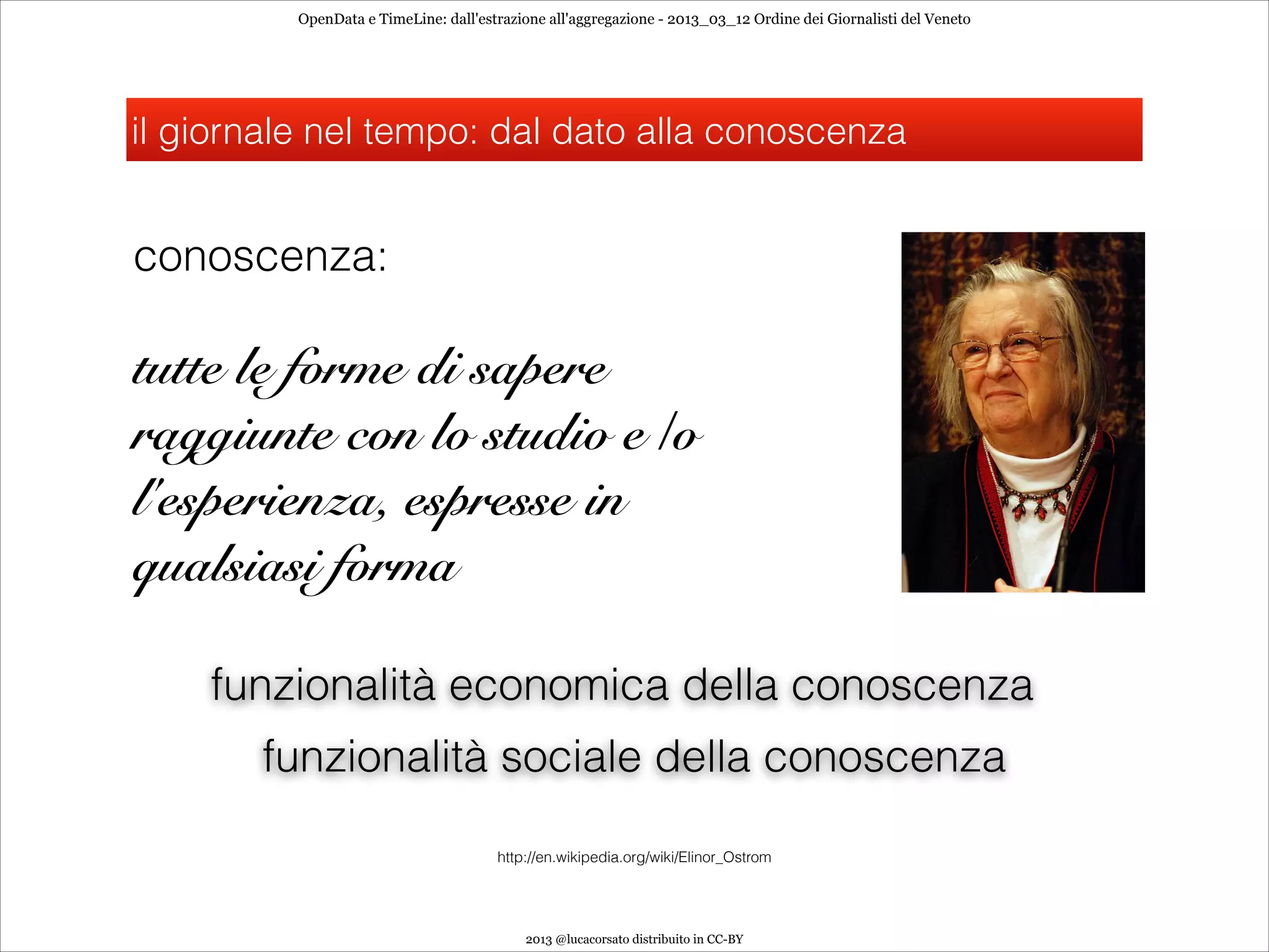 OpenData e TimeLine: dall'estrazione all'aggregazione - 2013_03_12 Ordine dei Giornalisti del Veneto




il giornale nel tempo: dal dato alla conoscenza


conoscenza:

tutte le forme di sapere
raggiunte con lo studio e /o
l'esperienza, espresse in
qualsiasi forma

    funzionalità economica della conoscenza
       funzionalità sociale della conoscenza

                                       http://en.wikipedia.org/wiki/Elinor_Ostrom




                                           2013 @lucacorsato distribuito in CC-BY
 