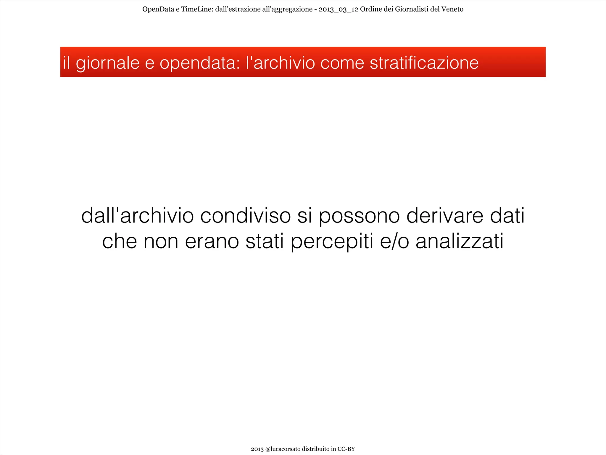 OpenData e TimeLine: dall'estrazione all'aggregazione - 2013_03_12 Ordine dei Giornalisti del Veneto




il giornale e opendata: l'archivio come stratificazione




  dall'archivio condiviso si possono derivare dati
    che non erano stati percepiti e/o analizzati




                                           2013 @lucacorsato distribuito in CC-BY
 