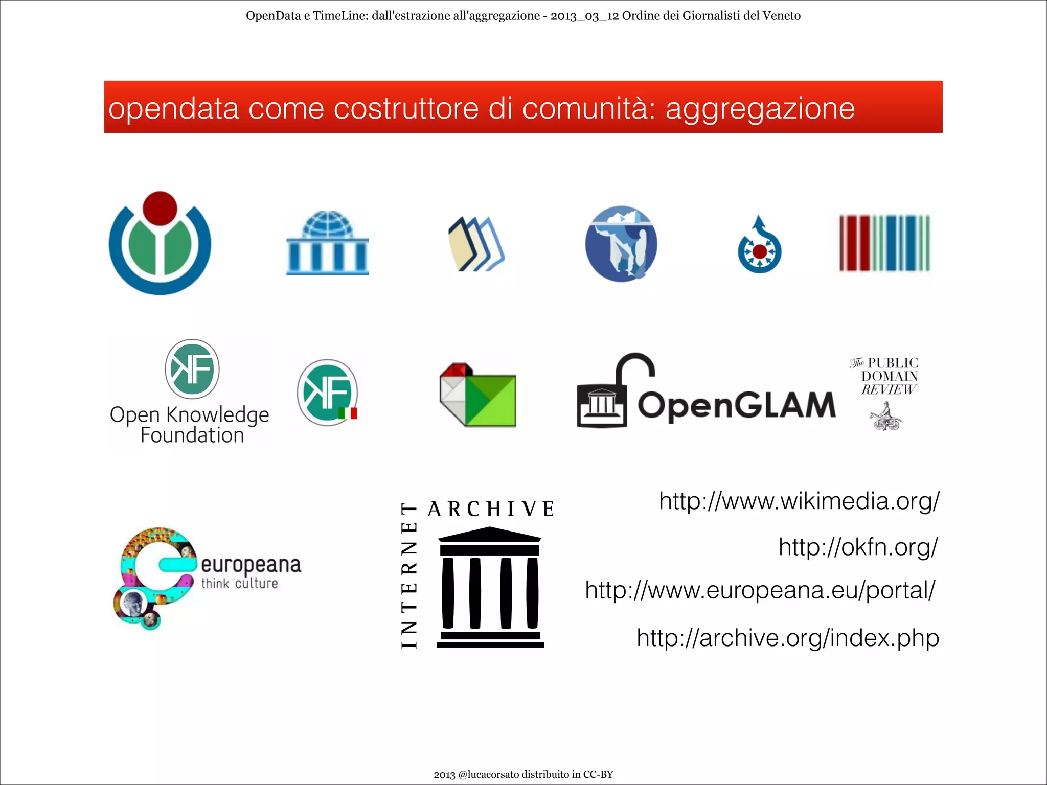 OpenData e TimeLine: dall'estrazione all'aggregazione - 2013_03_12 Ordine dei Giornalisti del Veneto




opendata come costruttore di comunità: aggregazione




                                                                                     http://www.wikimedia.org/
                                                                                                        http://okfn.org/
                                                                         http://www.europeana.eu/portal/
                                                                                   http://archive.org/index.php




                                          2013 @lucacorsato distribuito in CC-BY
 