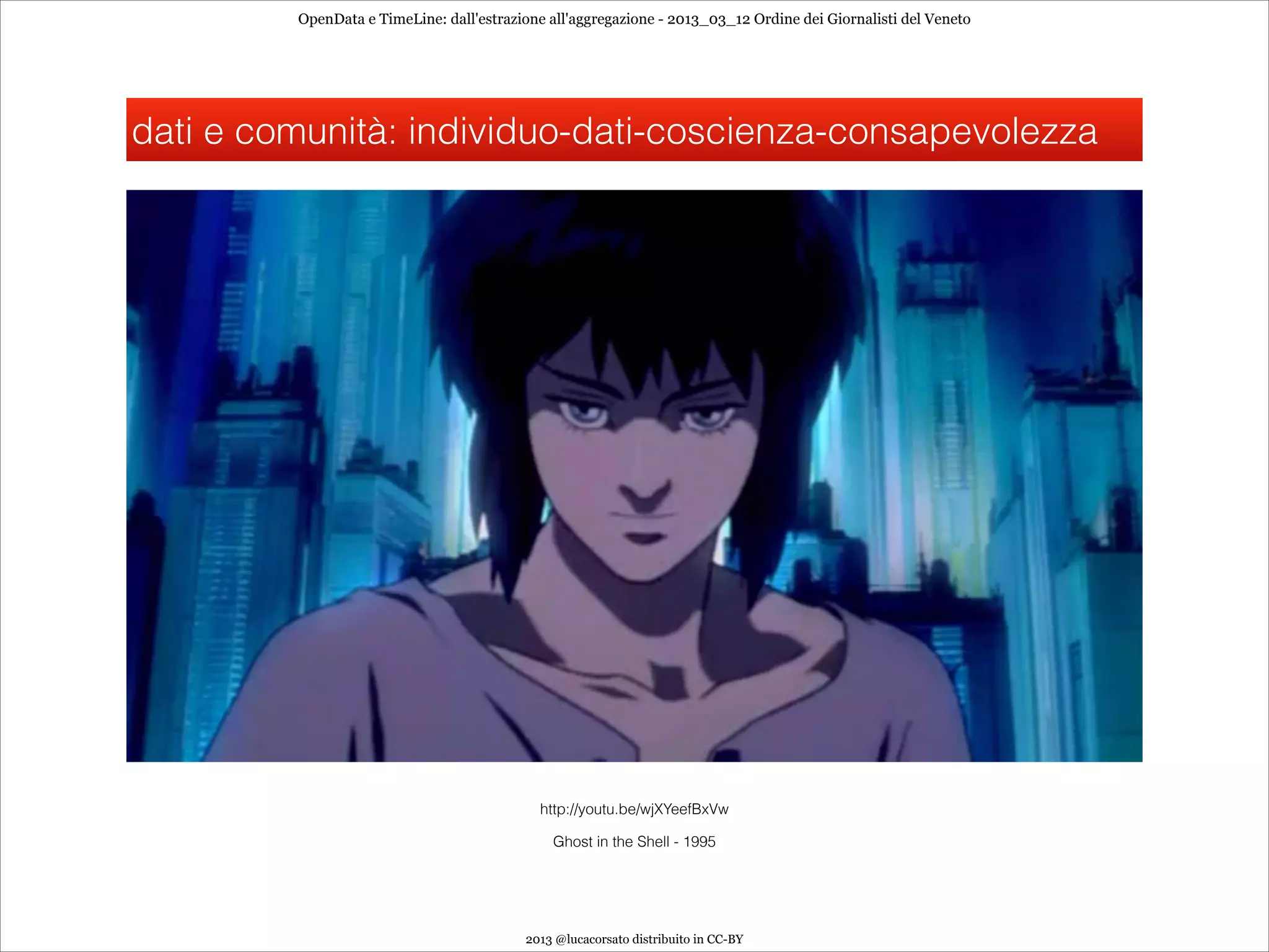 OpenData e TimeLine: dall'estrazione all'aggregazione - 2013_03_12 Ordine dei Giornalisti del Veneto




dati e comunità: individuo-dati-coscienza-consapevolezza




                                            http://youtu.be/wjXYeefBxVw

                                              Ghost in the Shell - 1995




                                          2013 @lucacorsato distribuito in CC-BY
 