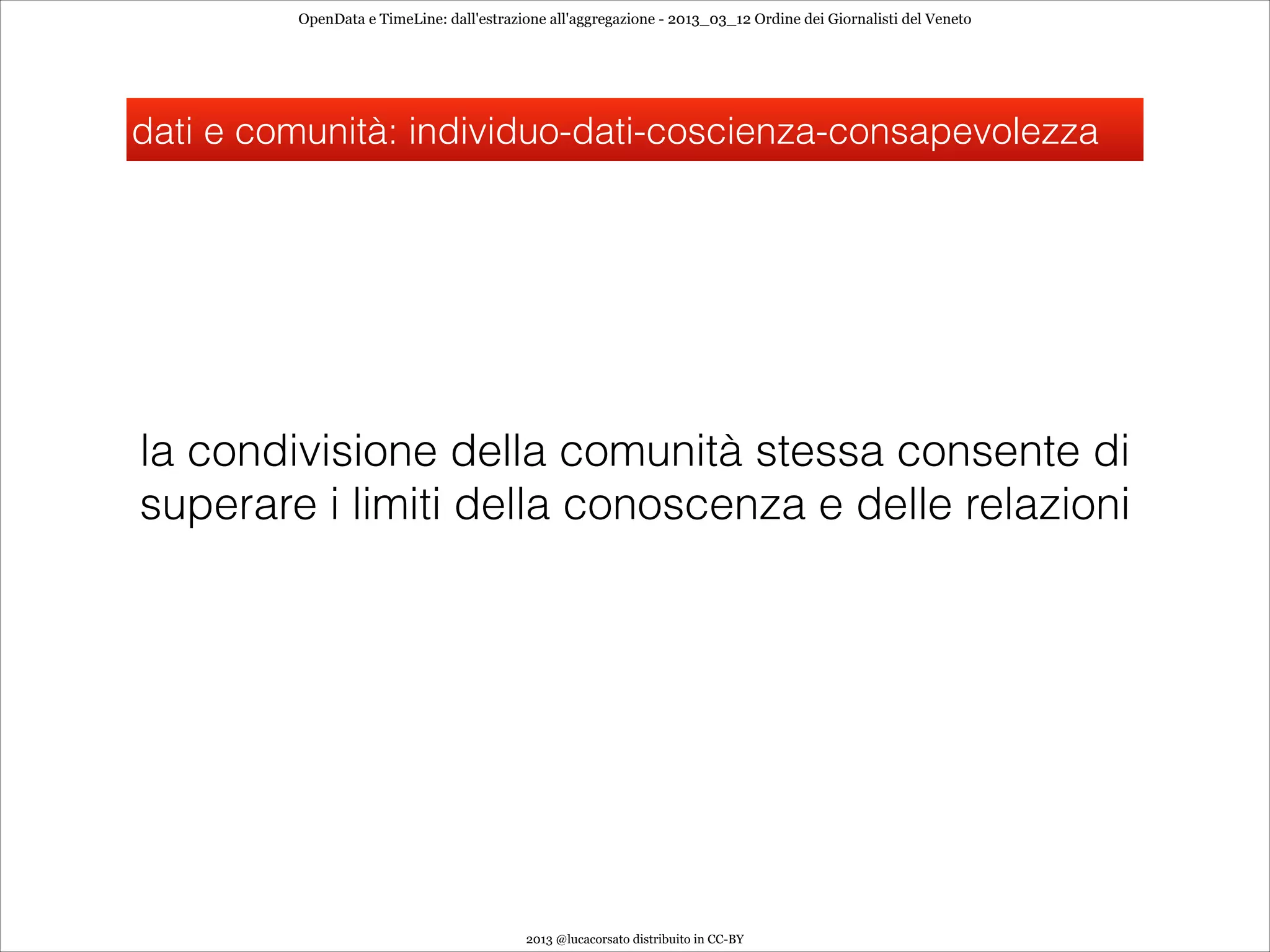 OpenData e TimeLine: dall'estrazione all'aggregazione - 2013_03_12 Ordine dei Giornalisti del Veneto




dati e comunità: individuo-dati-coscienza-consapevolezza




la condivisione della comunità stessa consente di
superare i limiti della conoscenza e delle relazioni




                                          2013 @lucacorsato distribuito in CC-BY
 