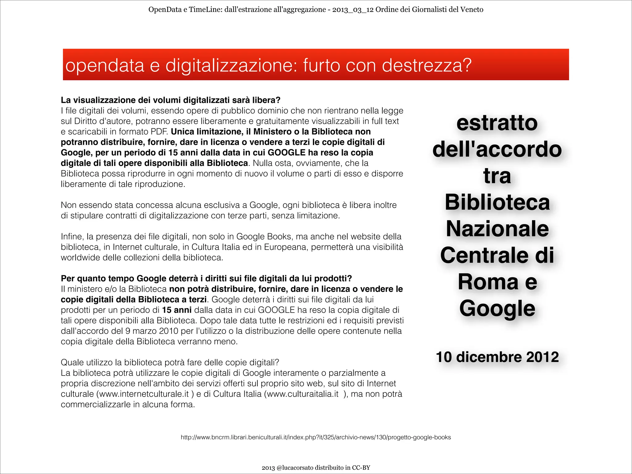 OpenData e TimeLine: dall'estrazione all'aggregazione - 2013_03_12 Ordine dei Giornalisti del Veneto




    opendata e digitalizzazione: furto con destrezza?
La visualizzazione dei volumi digitalizzati sarà libera?
I file digitali dei volumi, essendo opere di pubblico dominio che non rientrano nella legge
sul Diritto d'autore, potranno essere liberamente e gratuitamente visualizzabili in full text
e scaricabili in formato PDF. Unica limitazione, il Ministero o la Biblioteca non
                                                                                                                               estratto
potranno distribuire, fornire, dare in licenza o vendere a terzi le copie digitali di
Google, per un periodo di 15 anni dalla data in cui GOOGLE ha reso la copia
digitale di tali opere disponibili alla Biblioteca. Nulla osta, ovviamente, che la
                                                                                                                             dell'accordo
Biblioteca possa riprodurre in ogni momento di nuovo il volume o parti di esso e disporre
liberamente di tale riproduzione.                                                                                                  tra

Non essendo stata concessa alcuna esclusiva a Google, ogni biblioteca è libera inoltre
di stipulare contratti di digitalizzazione con terze parti, senza limitazione.
                                                                                                                              Biblioteca

                                                                                                                             Nazionale
Infine, la presenza dei file digitali, non solo in Google Books, ma anche nel website della
biblioteca, in Internet culturale, in Cultura Italia ed in Europeana, permetterà una visibilità
worldwide delle collezioni della biblioteca.

                                                                                                                              Centrale di
Per quanto tempo Google deterrà i diritti sui ﬁle digitali da lui prodotti?
Il ministero e/o la Biblioteca non potrà distribuire, fornire, dare in licenza o vendere le                                    Roma e
copie digitali della Biblioteca a terzi. Google deterrà i diritti sui file digitali da lui
prodotti per un periodo di 15 anni dalla data in cui GOOGLE ha reso la copia digitale di
tali opere disponibili alla Biblioteca. Dopo tale data tutte le restrizioni ed i requisiti previsti
                                                                                                                               Google 
dall'accordo del 9 marzo 2010 per l'utilizzo o la distribuzione delle opere contenute nella
copia digitale della Biblioteca verranno meno.                                                                                        

                                                                                                                             10 dicembre 2012
Quale utilizzo la biblioteca potrà fare delle copie digitali?
La biblioteca potrà utilizzare le copie digitali di Google interamente o parzialmente a
propria discrezione nell'ambito dei servizi offerti sul proprio sito web, sul sito di Internet
culturale (www.internetculturale.it ) e di Cultura Italia (www.culturaitalia.it ), ma non potrà
commercializzarle in alcuna forma.


                                  http://www.bncrm.librari.beniculturali.it/index.php?it/325/archivio-news/130/progetto-google-books



                                                               2013 @lucacorsato distribuito in CC-BY
 