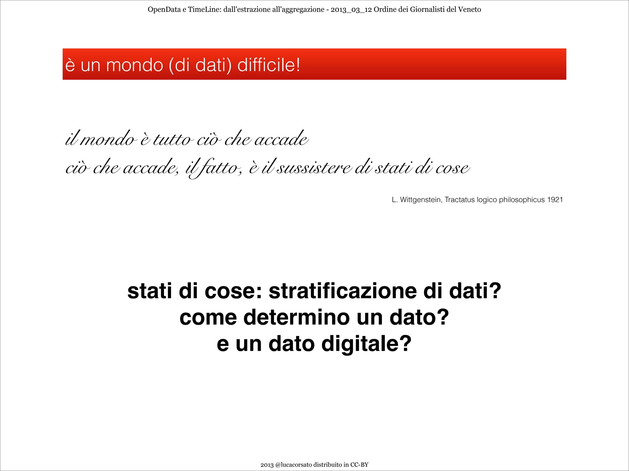 OpenData e TimeLine: dall'estrazione all'aggregazione - 2013_03_12 Ordine dei Giornalisti del Veneto




è un mondo (di dati) difficile!



il mondo è tutto ciò che accade
ciò che accade, il fatto, è il sussistere di stati di cose
                                                                                     L. Wittgenstein, Tractatus logico philosophicus 1921




        stati di cose: stratiﬁcazione di dati?
              come determino un dato?
                  e un dato digitale?




                                            2013 @lucacorsato distribuito in CC-BY
 