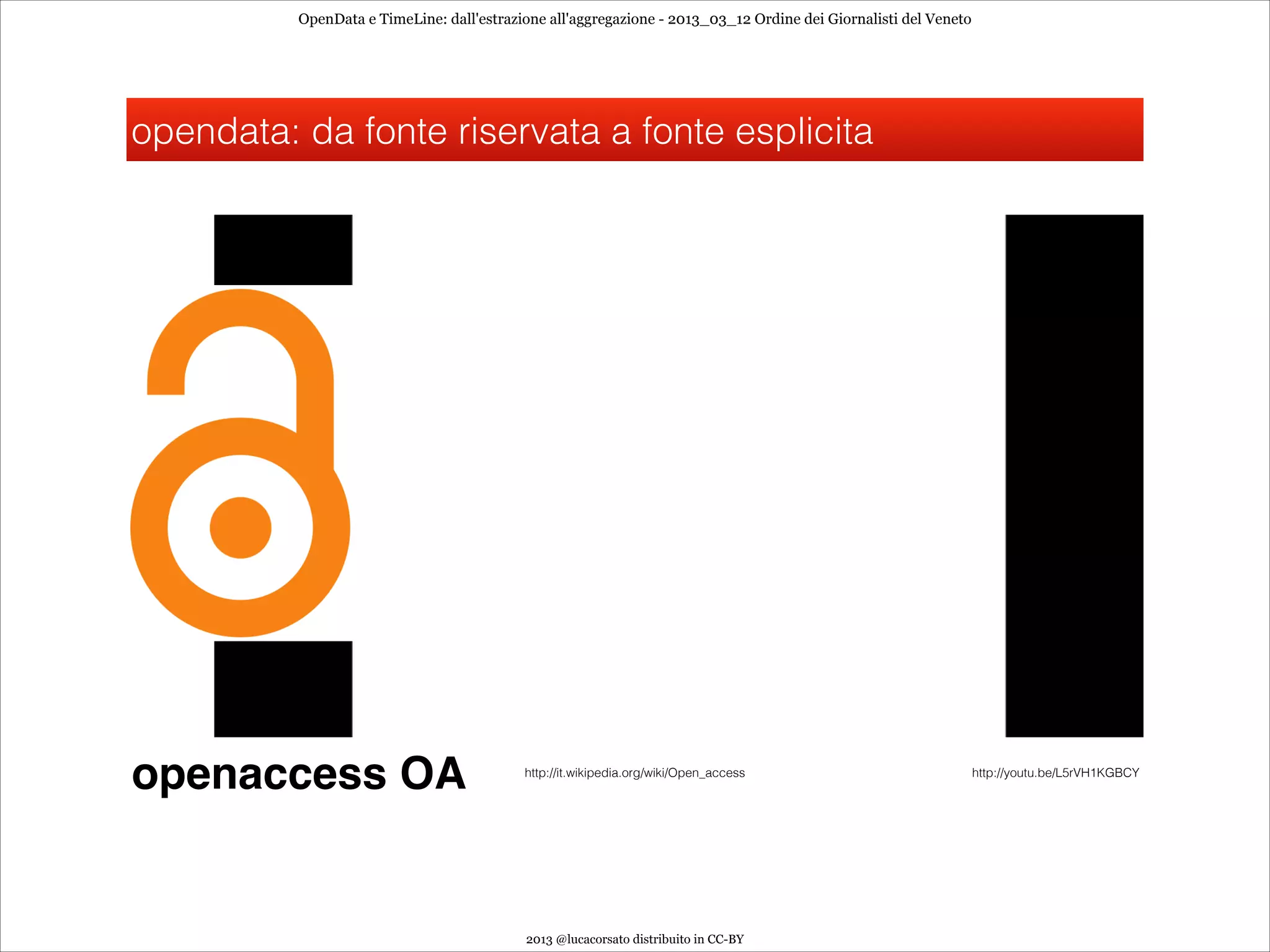 OpenData e TimeLine: dall'estrazione all'aggregazione - 2013_03_12 Ordine dei Giornalisti del Veneto




opendata: da fonte riservata a fonte esplicita




openaccess OA                              http://it.wikipedia.org/wiki/Open_access                              http://youtu.be/L5rVH1KGBCY




                                           2013 @lucacorsato distribuito in CC-BY
 