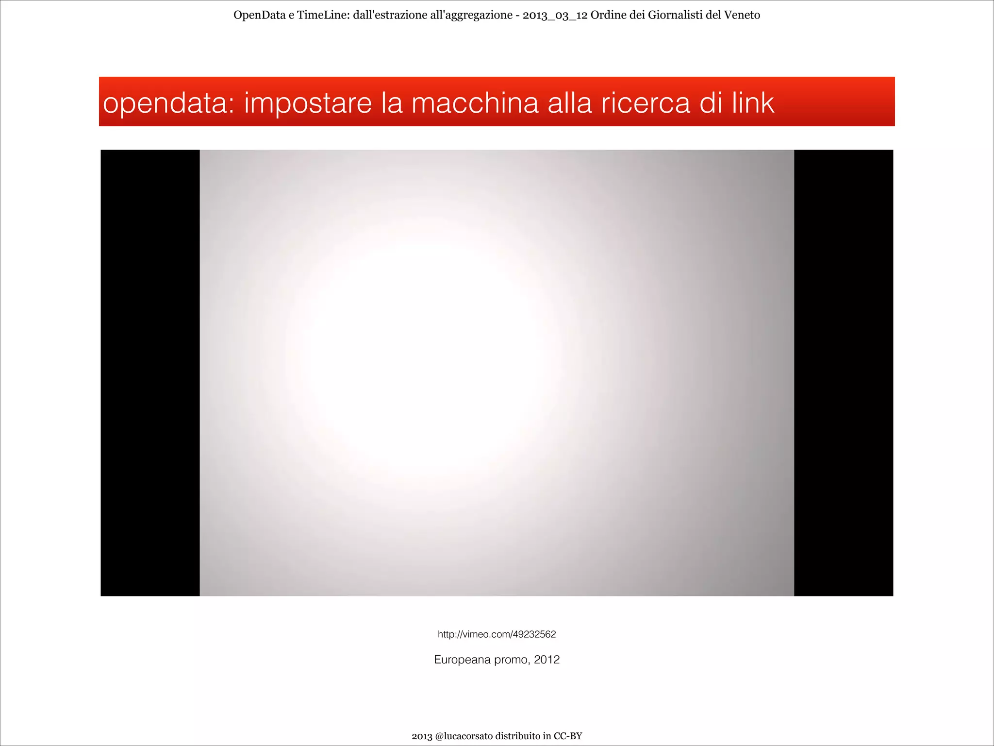 OpenData e TimeLine: dall'estrazione all'aggregazione - 2013_03_12 Ordine dei Giornalisti del Veneto




opendata: impostare la macchina alla ricerca di link




                                                http://vimeo.com/49232562

                                                Europeana promo, 2012




                                           2013 @lucacorsato distribuito in CC-BY
 