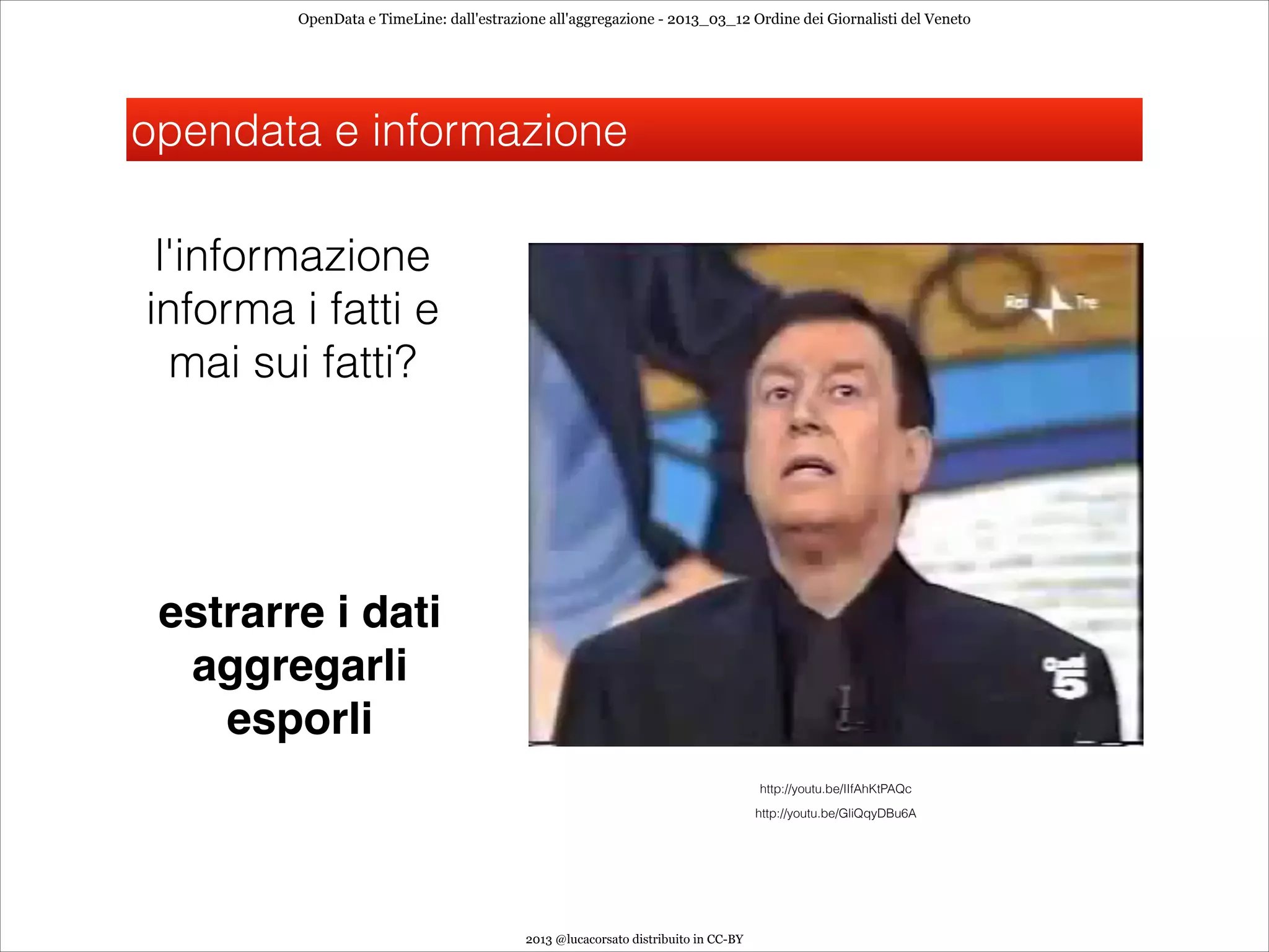 OpenData e TimeLine: dall'estrazione all'aggregazione - 2013_03_12 Ordine dei Giornalisti del Veneto




opendata e informazione

 l'informazione
informa i fatti e
  mai sui fatti?




 estrarre i dati 
  aggregarli
    esporli
                                                                                  http://youtu.be/IIfAhKtPAQc
                                                                                  http://youtu.be/GliQqyDBu6A




                                         2013 @lucacorsato distribuito in CC-BY
 