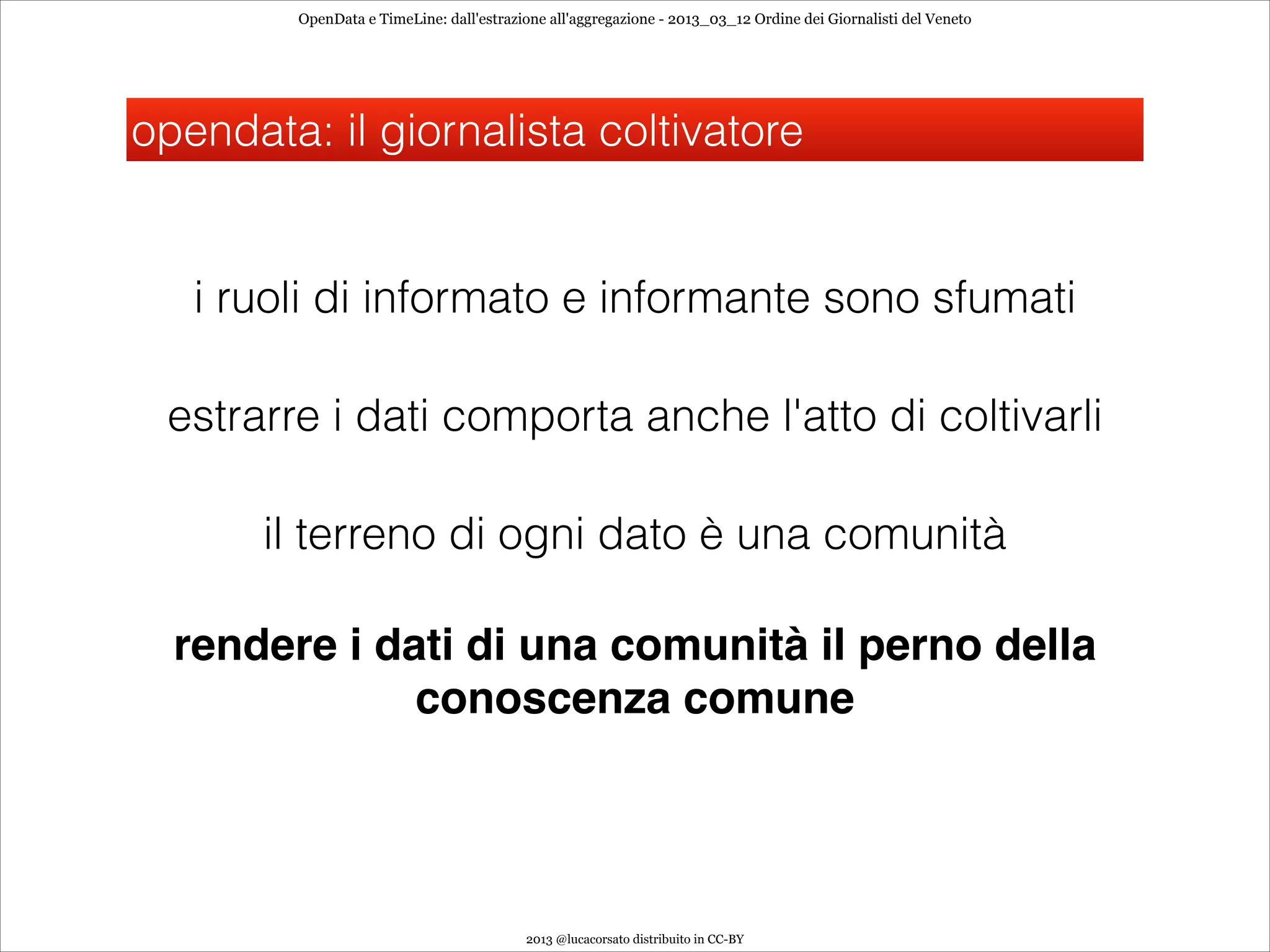 OpenData e TimeLine: dall'estrazione all'aggregazione - 2013_03_12 Ordine dei Giornalisti del Veneto




opendata: il giornalista coltivatore


   i ruoli di informato e informante sono sfumati

 estrarre i dati comporta anche l'atto di coltivarli

       il terreno di ogni dato è una comunità

  rendere i dati di una comunità il perno della
              conoscenza comune




                                         2013 @lucacorsato distribuito in CC-BY
 