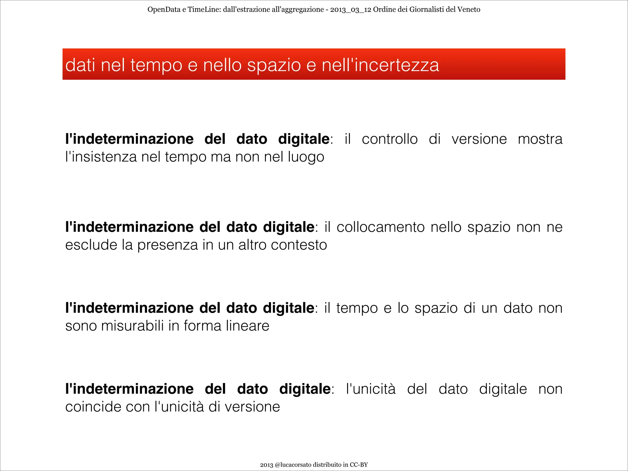 OpenData e TimeLine: dall'estrazione all'aggregazione - 2013_03_12 Ordine dei Giornalisti del Veneto




dati nel tempo e nello spazio e nell'incertezza


l'indeterminazione del dato digitale: il controllo di versione mostra
l'insistenza nel tempo ma non nel luogo



l'indeterminazione del dato digitale: il collocamento nello spazio non ne
esclude la presenza in un altro contesto



l'indeterminazione del dato digitale: il tempo e lo spazio di un dato non
sono misurabili in forma lineare



l'indeterminazione del dato digitale: l'unicità del dato digitale non
coincide con l'unicità di versione


                                             2013 @lucacorsato distribuito in CC-BY
 
