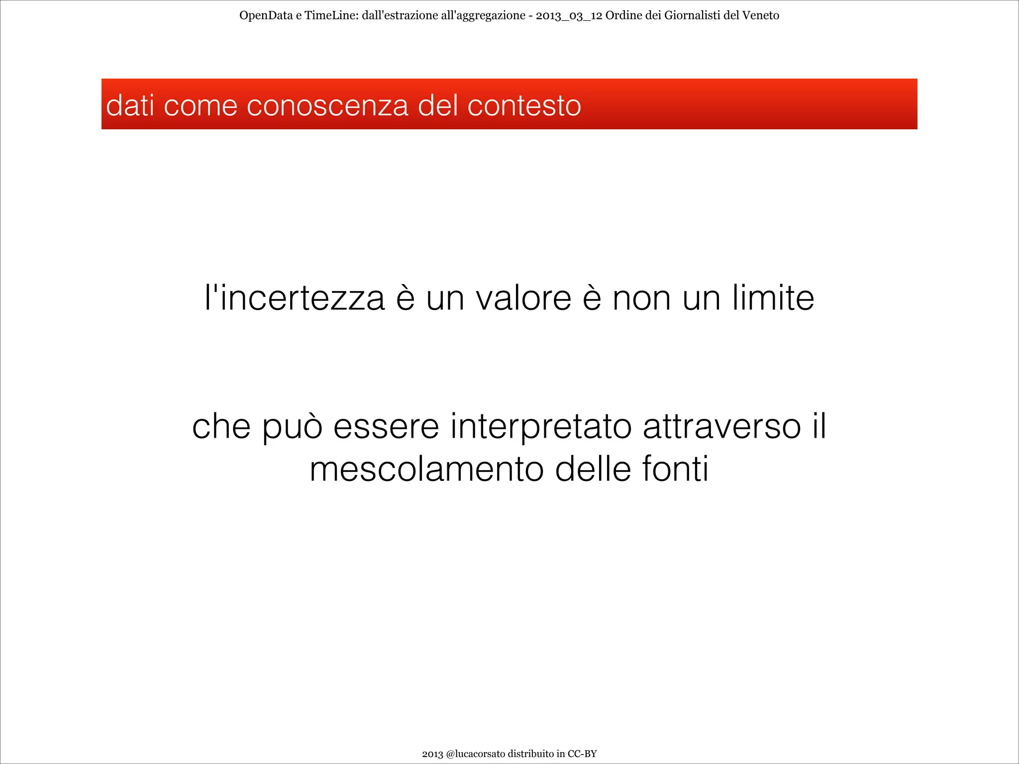OpenData e TimeLine: dall'estrazione all'aggregazione - 2013_03_12 Ordine dei Giornalisti del Veneto




dati come conoscenza del contesto




      l'incertezza è un valore è non un limite
                                                             
                                                             
     che può essere interpretato attraverso il
           mescolamento delle fonti




                                          2013 @lucacorsato distribuito in CC-BY
 