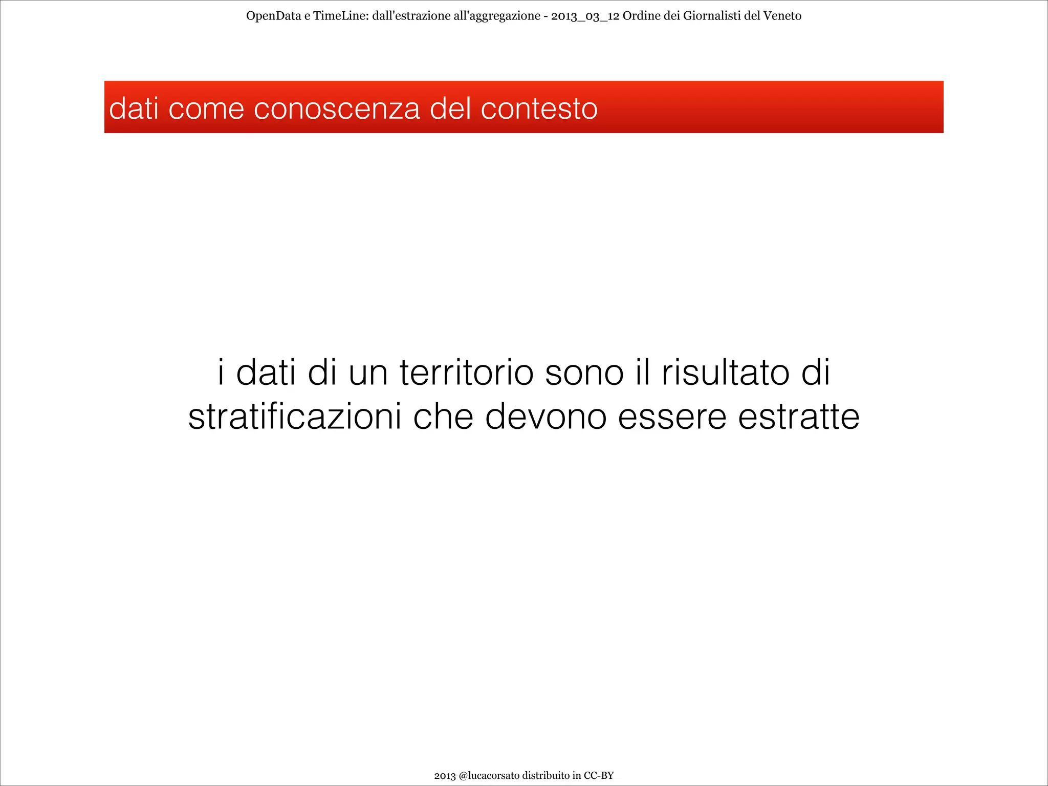 OpenData e TimeLine: dall'estrazione all'aggregazione - 2013_03_12 Ordine dei Giornalisti del Veneto




dati come conoscenza del contesto




       i dati di un territorio sono il risultato di
     stratificazioni che devono essere estratte




                                          2013 @lucacorsato distribuito in CC-BY
 