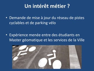 Un intérêt métier ?
• Demande de mise à jour du réseau de pistes
cyclables et de parking vélo
• Expérience menée entre des étudiants en
Master géomatique et les services de la Ville
 