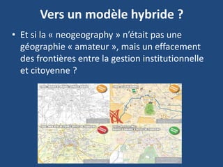 Vers un modèle hybride ?
• Et si la « neogeography » n’était pas une
géographie « amateur », mais un effacement
des frontières entre la gestion institutionnelle
et citoyenne ?
 