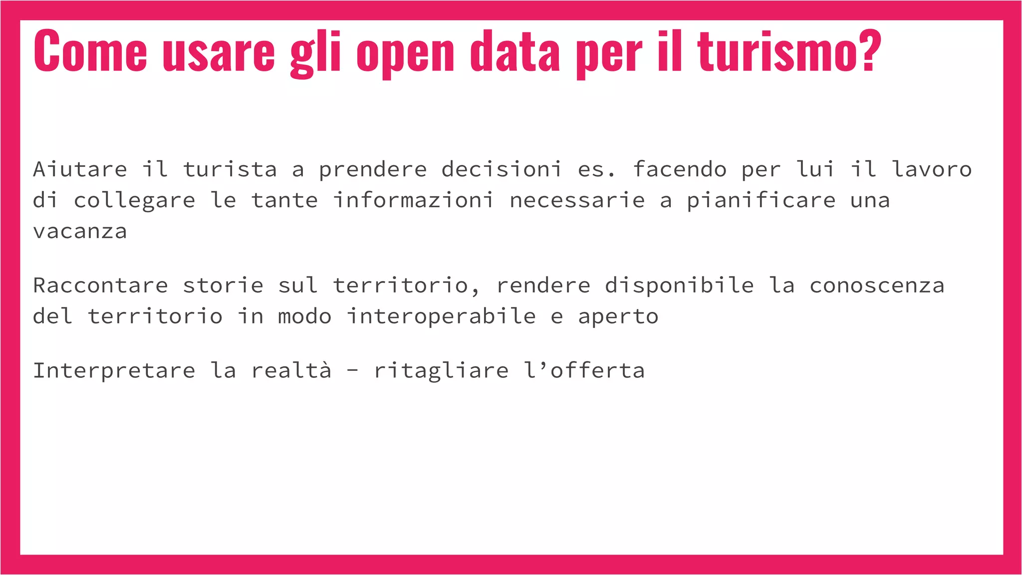 Come usare gli open data per il turismo?
Aiutare il turista a prendere decisioni es. facendo per lui il lavoro
di collegare le tante informazioni necessarie a pianificare una
vacanza
Raccontare storie sul territorio, rendere disponibile la conoscenza
del territorio in modo interoperabile e aperto
Interpretare la realtà - ritagliare l’offerta
 