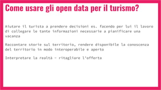 Come usare gli open data per il turismo?
Aiutare il turista a prendere decisioni es. facendo per lui il lavoro
di collegare le tante informazioni necessarie a pianificare una
vacanza
Raccontare storie sul territorio, rendere disponibile la conoscenza
del territorio in modo interoperabile e aperto
Interpretare la realtà - ritagliare l’offerta
 