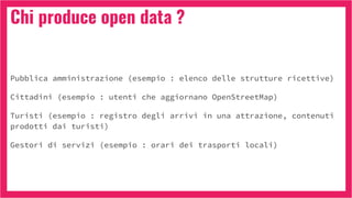 Chi produce open data ?
Pubblica amministrazione (esempio : elenco delle strutture ricettive)
Cittadini (esempio : utenti che aggiornano OpenStreetMap)
Turisti (esempio : registro degli arrivi in una attrazione, contenuti
prodotti dai turisti)
Gestori di servizi (esempio : orari dei trasporti locali)
 