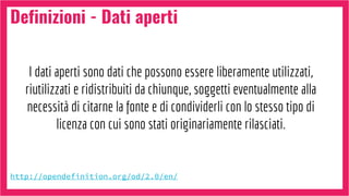 Definizioni - Dati aperti
http://opendefinition.org/od/2.0/en/
I dati aperti sono dati che possono essere liberamente utilizzati,
riutilizzati e ridistribuiti da chiunque, soggetti eventualmente alla
necessità di citarne la fonte e di condividerli con lo stesso tipo di
licenza con cui sono stati originariamente rilasciati.
 