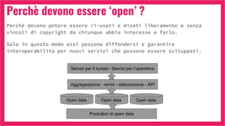 Perchè devono essere ‘open’ ?
Perchè devono potere essere ri-usati e mixati liberamente e senza
vincoli di copyright da chiunque abbia interesse a farlo.
Solo in questo modo essi possono diffondersi e garantire
interoperabilità per nuovi servizi che possono essere sviluppati.
Open data
Aggregeazione - remix - elaborazione - API
Servizi per il turista - Servizi per l’operatore
Produttori di open data
Open data Open data
 