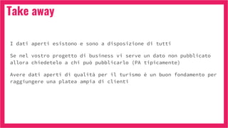 Take away
I dati aperti esistono e sono a disposizione di tutti
Se nel vostro progetto di business vi serve un dato non pubblicato
allora chiedetelo a chi può pubblicarlo (PA tipicamente)
Avere dati aperti di qualità per il turismo è un buon fondamento per
raggiungere una platea ampia di clienti
 
