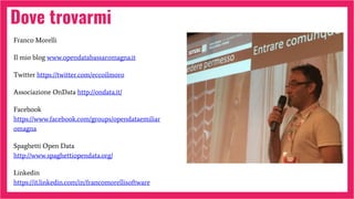 Dove trovarmi
Franco Morelli
Il mio blog www.opendatabassaromagna.it
Twitter https://twitter.com/eccoilmoro
Associazione OnData http://ondata.it/
Facebook
https://www.facebook.com/groups/opendataemiliar
omagna
Spaghetti Open Data
http://www.spaghettiopendata.org/
Linkedin
https://it.linkedin.com/in/francomorellisoftware
 