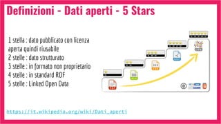 Definizioni - Dati aperti - 5 Stars
https://it.wikipedia.org/wiki/Dati_aperti
1 stella : dato pubblicato con licenza
aperta quindi riusabile
2 stelle : dato strutturato
3 stelle : in formato non proprietario
4 stelle : in standard RDF
5 stelle : Linked Open Data
 