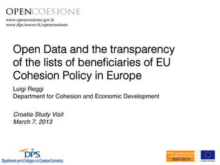 www.opencoesione.gov.it
www.dps.tesoro.it/opencoesione




   Open Data and the transparency
   of the lists of beneﬁciaries of EU
   Cohesion Policy in Europe!
   Luigi Reggi!
   Department for Cohesion and Economic Development!
   !
   !
   Croatia Study Visit!
   March 7, 2013!
   !
 