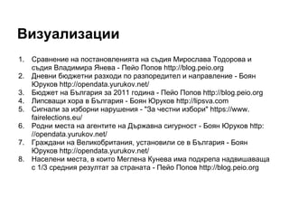 Визуализации
1.   Сравнение на постановленията на съдия Мирослава Тодорова и
     съдия Владимира Янева - Пейо Попов http://blog.peio.org
2.   Дневни бюджетни разходи по разпоредител и направление - Боян
     Юруков http://opendata.yurukov.net/
3.   Бюджет на България за 2011 година - Пейо Попов http://blog.peio.org
4.   Липсващи хора в България - Боян Юруков http://lipsva.com
5.   Сигнали за изборни нарушения - "За честни избори" https://www.
     fairelections.eu/
6.   Родни места на агентите на Държавна сигурност - Боян Юруков http:
     //opendata.yurukov.net/
7.   Граждани на Великобритания, установили се в България - Боян
     Юруков http://opendata.yurukov.net/
8.   Населени места, в които Меглена Кунева има подкрепа надвишаваща
     с 1/3 средния резултат за страната - Пейо Попов http://blog.peio.org
 