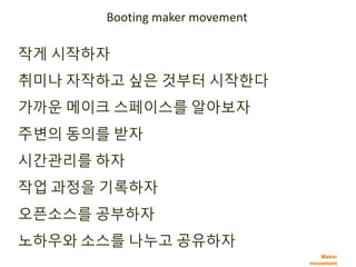 Maker
movement
작게 시작하자
취미나 자작하고 싶은 것부터 시작한다
가까운 메이크 스페이스를 알아보자
주변의 동의를 받자
시간관리를 하자
작업 과정을 기록하자
오픈소스를 공부하자
노하우와 소스를 나누고 공유하자
Booting maker movement
 