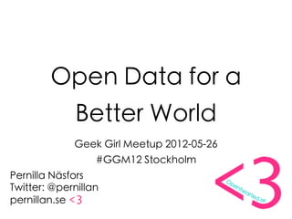 Open Data for a
              Better World
             Geek Girl Meetup 2012-05-26
                  #GGM12 Stockholm
Pernilla Näsfors
Twitter: @pernillan
pernillan.se <3
 