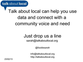 Talk about local can help you use
       data and connect with a
      community voice and need

           Just drop us a line
            sarah@talkaboutlocal.org

                    @foodiesarah

               info@talkaboutlocal.org
               http://talkaboutlocal.org
23/02/13
 