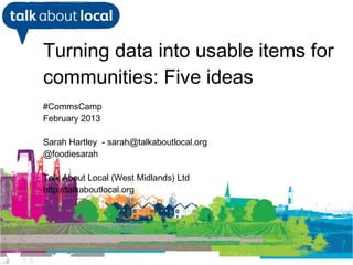 Turning data into usable items for
     communities: Five ideas
     #CommsCamp
     February 2013

     Sarah Hartley - sarah@talkaboutlocal.org
     @foodiesarah

     Talk About Local (West Midlands) Ltd
     http://talkaboutlocal.org

 William Perrin TAL



23/02/13
 