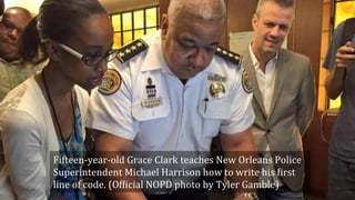Fifteen-year-old	Grace	Clark	teaches	New	Orleans	Police	
Superintendent	Michael	Harrison	how	to	write	his	>irst	
line	of	code.	(Of>icial	NOPD	photo	by	Tyler	Gamble)	
 