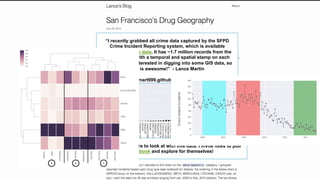 “I recently grabbed all crime data captured by the SFPD
Crime Incident Reporting system, which is available
through SF open data. It has ~1.7 million records from the
past 12 years with a temporal and spatial stamp on each
one. I've been interested in digging into some GIS data, so
this is awesome!” - Lance Martin
http://lmart999.github.io/2015/02/28/gis/
But, there's a lot more to look at with this data. I invite folks to pull
the notebook and explore for themselves!
 
