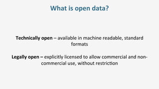 What	is	open	data?	
Technically	open	–	available	in	machine	readable,	standard	
formats	
	
Legally	open	–	explicitly	licensed	to	allow	commercial	and	non-
commercial	use,	without	restric=on	
 