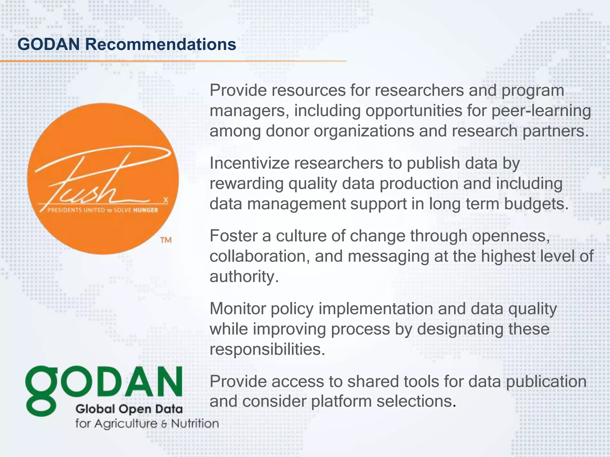 GODAN Recommendations
Provide resources for researchers and program
managers, including opportunities for peer-learning
among donor organizations and research partners.
Incentivize researchers to publish data by
rewarding quality data production and including
data management support in long term budgets.
Foster a culture of change through openness,
collaboration, and messaging at the highest level of
authority.
Monitor policy implementation and data quality
while improving process by designating these
responsibilities.
Provide access to shared tools for data publication
and consider platform selections.
 