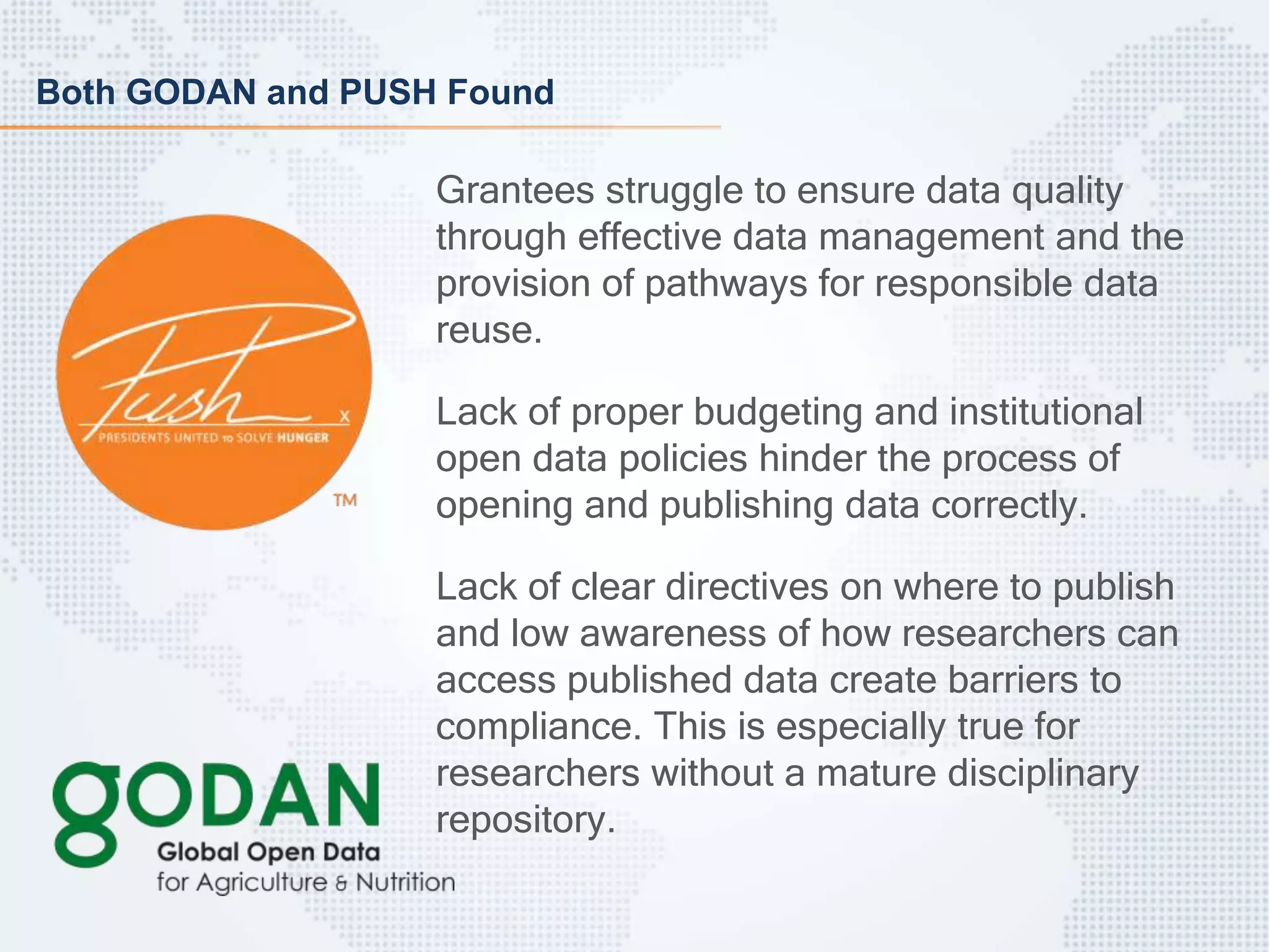 Both GODAN and PUSH Found
Grantees struggle to ensure data quality
through effective data management and the
provision of pathways for responsible data
reuse.
Lack of proper budgeting and institutional
open data policies hinder the process of
opening and publishing data correctly.
Lack of clear directives on where to publish
and low awareness of how researchers can
access published data create barriers to
compliance. This is especially true for
researchers without a mature disciplinary
repository.
 