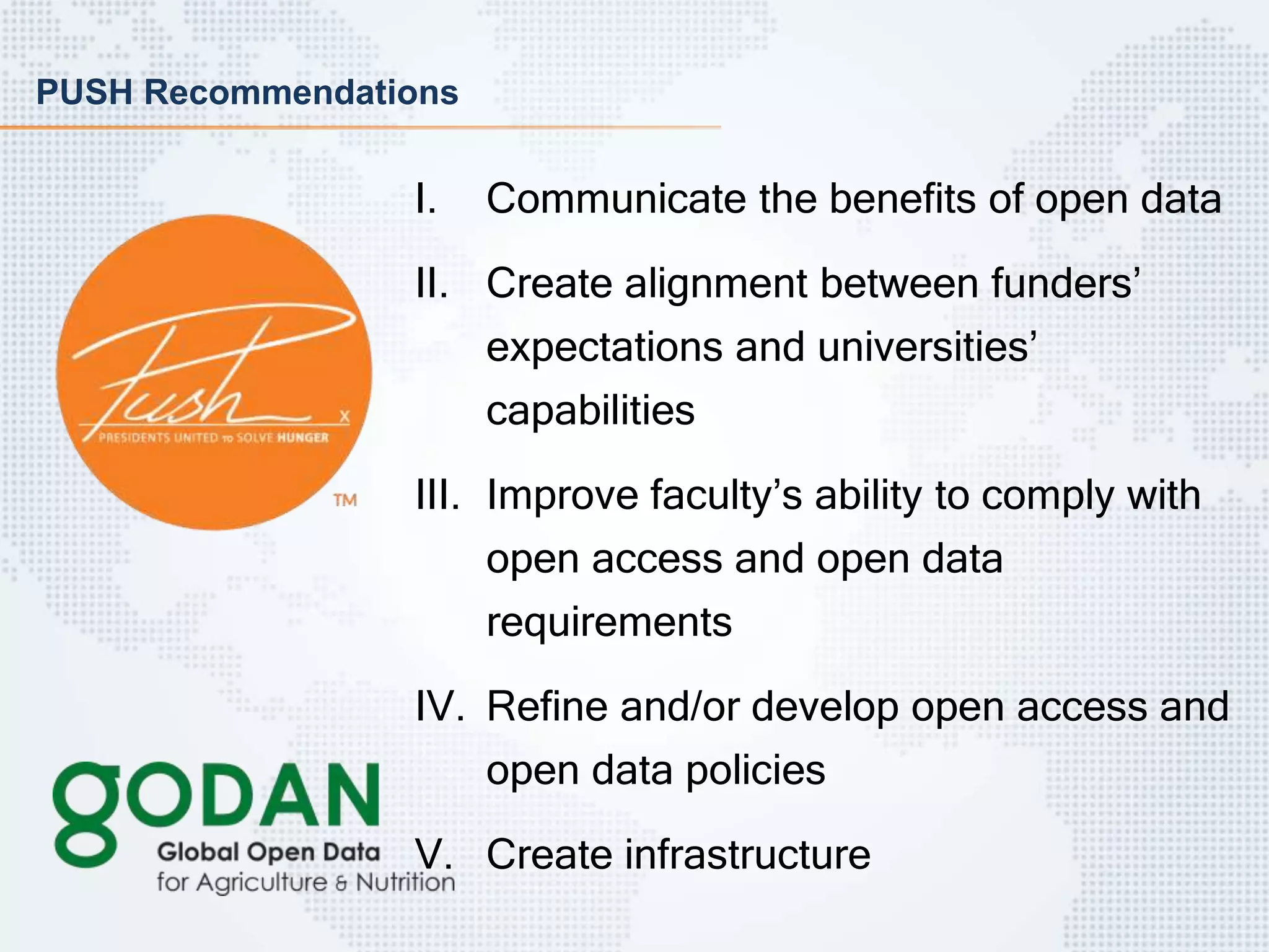 PUSH Recommendations
I. Communicate the benefits of open data
II. Create alignment between funders’
expectations and universities’
capabilities
III. Improve faculty’s ability to comply with
open access and open data
requirements
IV. Refine and/or develop open access and
open data policies
V. Create infrastructure
 