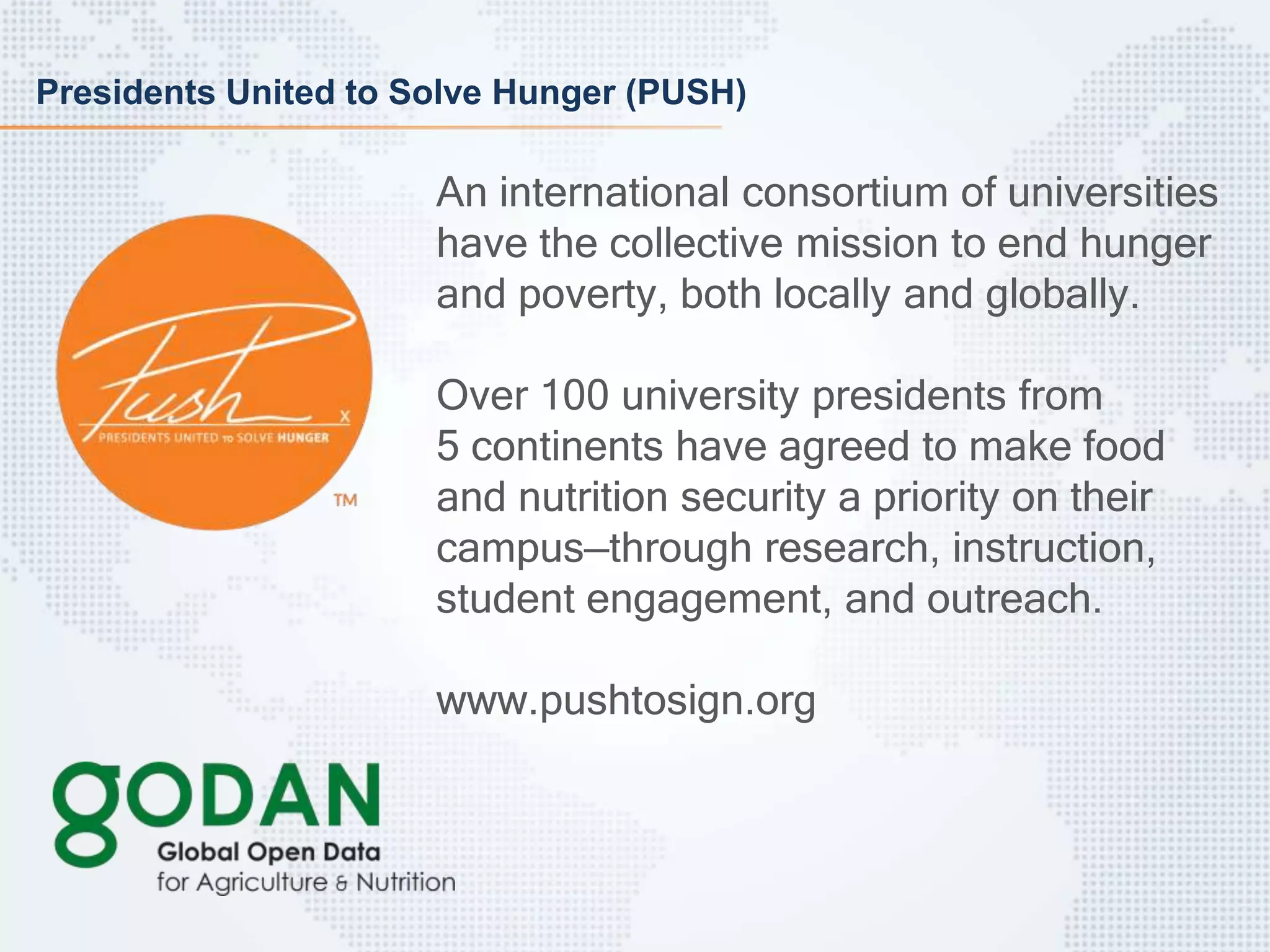Presidents United to Solve Hunger (PUSH)
An international consortium of universities
have the collective mission to end hunger
and poverty, both locally and globally.
Over 100 university presidents from
5 continents have agreed to make food
and nutrition security a priority on their
campus—through research, instruction,
student engagement, and outreach.
www.pushtosign.org
 